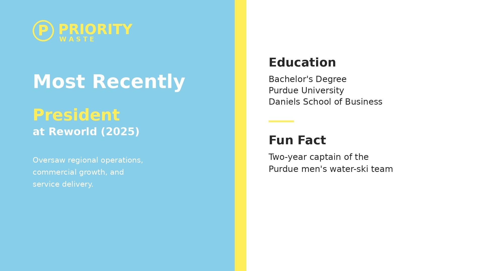 Most recently President at Reworld. Bachelor's Degree from Purdue University, Daniels School of Business. Two-year captain of the Purdue men's water-ski team.